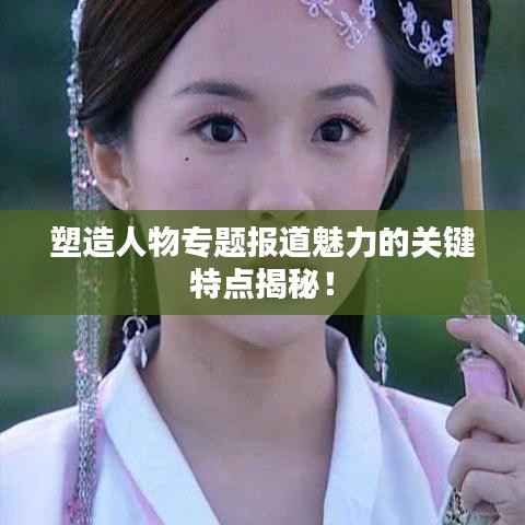 塑造人物专题报道魅力的关键特点揭秘！