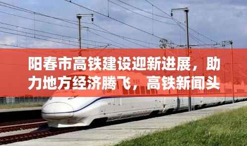 阳春市高铁建设迎新进展，助力地方经济腾飞，高铁新闻头条重磅报道