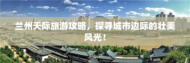 兰州天际旅游攻略,探寻城市边际的壮美风光!