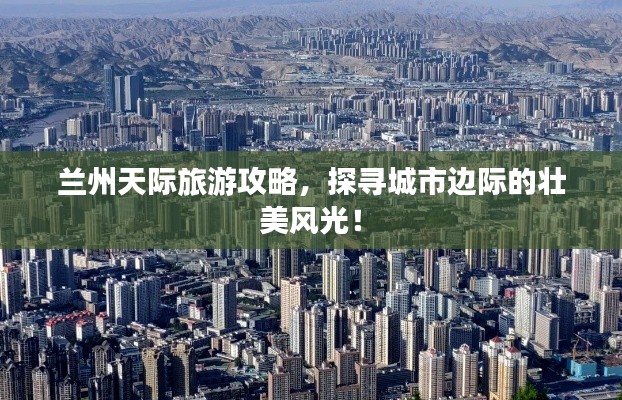 兰州天际旅游攻略,探寻城市边际的壮美风光!